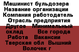 Машинист бульдозера › Название организации ­ Компания-работодатель › Отрасль предприятия ­ Другое › Минимальный оклад ­ 1 - Все города Работа » Вакансии   . Тверская обл.,Вышний Волочек г.